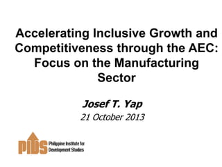 Accelerating Inclusive Growth and
Competitiveness through the AEC:
Focus on the Manufacturing
Sector
Josef T. Yap
21 October 2013

 