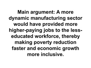 Main argument: A more
dynamic manufacturing sector
would have provided more
higher-paying jobs to the lesseducated workforce, thereby
making poverty reduction
faster and economic growth
more inclusive.

 