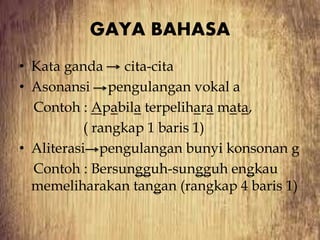 GAYA BAHASA
• Kata ganda cita-cita
• Asonansi pengulangan vokal a
Contoh : Apabila terpelihara mata,
( rangkap 1 baris 1)
• Aliterasi pengulangan bunyi konsonan g
Contoh : Bersungguh-sungguh engkau
memeliharakan tangan (rangkap 4 baris 1)
 