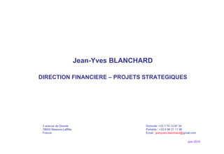 Juin 2010 Jean-Yves BLANCHARD DIRECTION FINANCIERE – PROJETS STRATEGIQUES 3 avenue de Dresde Domicile: +33 1 74 13 87 34  78600 Maisons-Laffitte Portable : +33 6 86 31 11 96 France  Email :  jeanyves.blanchard@ gmail.com 