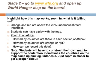 Stage 2 – go to www.wfp.org and open up
World Hunger map on the board.
Highlight how this map works, zoom in, what is it telling
us?
 Orange and red are above the 20% undernourishment
threshold.
 Students can have a play with the map.
 Zoom in on Africa.
1. How many countries are there in each section of Africa?
2. How many countries are orange or red?
3. How can we record this data?
 Note: Students will have to construct their own map to
support the contention. Sometimes the countries on the
map come up pink eg. Indonesia. Just zoom in closer to
get a proper colour.
 