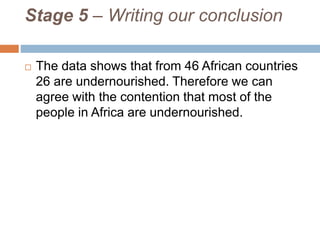 Stage 5 – Writing our conclusion
 The data shows that from 46 African countries
26 are undernourished. Therefore we can
agree with the contention that most of the
people in Africa are undernourished.
 