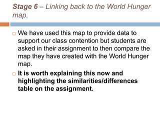Stage 6 – Linking back to the World Hunger
map.
 We have used this map to provide data to
support our class contention but students are
asked in their assignment to then compare the
map they have created with the World Hunger
map.
 It is worth explaining this now and
highlighting the similarities/differences
table on the assignment.
 
