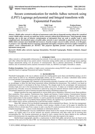 International Journal of Innovative Research in Advanced Engineering (IJIRAE) ISSN: 2349-2163
Volume 1 Issue 6 (July 2014) http://ijirae.com
_________________________________________________________________________________________________
© 2014, IJIRAE- All Rights Reserved Page - 45
Secure communication for mobile Adhoc network using
(LPIT) Lagrange polynomial and Integral transform with
Exponential Function
Sumee Rai Nidhi Tyagi Pradeep Kumar
Student, CS Associate Professor, CS Assistant Professor, CS
Shobhit University, Shobhit University, JSSATE, UPTU
Meerut-250110 Meerut-250110 Noida-201301
Abstract—Mobile adhoc network is collection of autonomous nodes that are frequently moving without the centralized
control. Mobile adhoc networks are multi hop wireless networks without fixed infrastructure. Node frequently change
topology, due to this type of behavior transformation of information from one node to another node is more
complicated task. Decentralized nature of mobile adhoc network is more vulnerable to attack like denial of service
(DOS) which consumes more bandwidth and resources. Security is major concern in adhoc network, so in this paper,
we propose a new algorithm based on Lagrange polynomial and Laplace transform and inverse Laplace transform to
enhance secure communication for MANET. This proposed algorithm provides security for transmission of
information among node.
Keywords—Mobile adhoc network, Lagrange Interpolation, Threshold Cryptography, Modular Arithmetic, Integral
Transform
I. INTRODUCTION
Adhoc network is self-dependable infrastructure less network. Every node moves independently and communicates with
each other without the help of any central control. Connection among mobile nodes are made through waves, topology
changes dynamically during over all process of communication. Due to inherent characteristic of MANETs: open
medium, lack of centralized control, dynamic movement of node ,etc, MANETs are highly vulnerable to attacks.
Problem formulation: Main problem is highly secure communication among MANET node, so we proposed a secure
algorithm based on Lagrange Polynomial and Laplace Transform.
II. BACKGROUND
Threshold Cryptography is the way to enhance security by creating partial secret shares and distribute among a set of n
values based on node id. In a threshold cryptography scheme, out of n entities, we choose t (threshold value) entities
(t<n) and calculate secret information on the basis of polynomial function.
Quantum Cryptography (QC) depends on the uncertainty principle of quantum with which it is impossible to for
an eavesdropper to detect the data being transmitted without disturbing the transmission. This method is not based on
mathematics instead it is developed on the base of physics. The changes made by the eavesdropper will anonymously
introduce high error rate in the transmission between sender and receiver. It makes use of photons (light particles) to
generate keys. Provably secure key distribution is achieved by using two channels between sender and receiver. Public
and quantum channels are used to transmit encrypted data and key distribution respectively.
Integral transform has many applications in various fields such as Mechanics, Electrical circuit, Beam problems,
Heat conduction, Wave equation, Transmission lines, Signals and Systems, Control systems, Communication Systems,
Hydrodynamics, Solar systems. In this paper, we will discuss application of cryptography. In Shamir’s idea of identity-
based cryptosystem [3], the recipient’s identity i is used to generate the encryption key, and the decryption key is derived
from I and a random seed k. In an identity-based signature scheme, the signature key is generated from sender identity I
and a random seed k, and the verification key is derived from sender’s identity i.
Many IBC schemes [3,6] use threshold cryptography which originated from Shamir , for their key management.
Shamir gives a solution to the problem of sharing a secret among a number of users. In his paper, he identifies the
problem of how to divide data D into n pieces in such a way that D is easily reconstruct able from any t pieces, but even
complete knowledge of t − 1 pieces reveals absolutely no information about D.
In [8] a distributed pair wise key establishment scheme based on the concept of bivariate polynomials. In their
method, any mobile node in an ad hoc network can securely communicate with other nodes just by knowing their
corresponding IDs. The bivariate polynomials are shared in such a manner that the shares depend on the coefficient
matrix of the polynomial, the requesting node's ID and the ID of the nodes that respond to the request.
Identity-based cryptography specifies a cryptosystem in which both public and private keys are based on the
identities of the users.[3,6] The idea of IBC was first proposed by Shamir in 1984.[7] Such a scheme has the property that
 