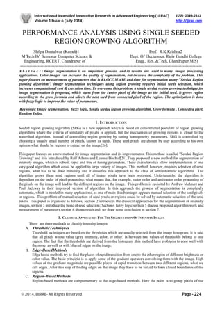 International Journal of Innovative Research in Advanced Engineering (IJIRAE) ISSN: 2349-2163
Volume 1 Issue 6 (July 2014) http://ijirae.com
_________________________________________________________________________________________________
© 2014, IJIRAE- All Rights Reserved Page - 224
PERFORMANCE ANALYSIS USING SINGLE SEEDED
REGION GROWING ALGORITHM
Shilpa Dantulwar (Kamdi)1 Prof. R.K.Krishna2
M Tech IV Semester Computer Science & Dept. Of Electronics, Rajiv Gandhi College
Engineering, RCERT, Chandrapur of Engg., Res. &Tech, Chandrapur(M.S)
-------------------------------------------------------------------------------------------------------------------------------------
A b s t r a c t : Image segmentation is an important process and its results are used in many image processing
applications. Color images can increase the quality of segmentation, but increase the complexity of the problem. This
paper focuses on measurement of parameters that is RI,GCE,MMSE and time for segmentation using "Seeded Region
growing algorithm". Image segmentation techniques using region growing requires initial seeds selection, which
increases computational cost & execution time. To overcome this problem, a single seeded region growing technique for
image segmentation is proposed, which starts from the center pixel of the image as the initial seed. It grows region
according to the grow formula and selects the next seed from connected pixel of the region. The optimization is done
with fuzzy logic to improve the value of parameters.
Keywords: Image segmentation, fuzzy logic, Single seeded region growing algorithm, Grow formula , Connected pixel,
Random Index.
---------------------------------------------------------------------------------------------------------------------------------------------------
1. INTRODUCTION
Seeded region growing algorithm (SRG) is a new approach which is based on conventional postulate of region growing
algorithms where the criteria of similarity of pixels is applied, but the mechanism of growing regions is closer to the
watershed algorithm. Instead of controlling region growing by tuning homogeneity parameters, SRG is controlled by
choosing a usually small number of pixels, known as seeds. These seed pixels are chosen by user according to his own
opinion what should be regions to extract on the image[26].
This paper focuses on a new method for image segmentation and its improvements. This method is called "Seeded Region
Growing" and it is introduced by Rolf Adams and Leanne Bischof[21].They proposed a new method for segmentation of
intensity images, which is robust, rapid and free of tuning parameters. These characteristics allow implementation of one
very good algorithm which could be applied to large variety of images. This method, however, requires selection of seed
regions, what has to be done manually and it classifies this approach to the class of semiautomatic algorithms. The
algorithm grows these seed regions until all of image pixels have been processed. Unfortunately, the algorithm is
dependent on the order of pixel processing, what means that, for example, raster order and anti-raster order processing of
the pixels on the image will lead to the different regions on the image. This problem is revisited by Andrew Mehnert and
Paul Jackway in their improved version of algorithm. In this approach the process of segmentation is completely
automatic, which is needed in many applications, as one of main disadvantages appears manual selection of the seed pixels
or regions. This problem of manual selection of seed pixels or regions could be solved by automatic selection of the seed
pixels. This paper is organised as follows; section 2 introduces the classical approaches for the segmentation of intensity
images, section 3 introduce the basic of seed selection; Section4 fuzzy logic,section 5 discuss proposed algorithm work and
measurement of parameters,section 6 shows result and we draw some conclusion in section 7.
II. CLASSICAL APPROACHES FOR THE SEGMENTATION OF INTENSITY IMAGES
There are three methods to classify intensity images
A. ThresholdTechniques
Threshold techniques are based on the thresholds which are usually selected from the image histogram. It is said
that all pixels whose value (gray intensity, color, or other) is between two values of thresholds belong to one
region. The fact that the thresholds are derived from the histogram .this method have problems to cope well with
the noise as well as with blurred edges on the image.
B. Edge-BasedMethods
Edge based methods try to find the places of rapid transition from one to the other region of different brightness or
color value. The basic principle is to apply some of the gradient operators convolving them with the image. High
values of the gradient magnitude are possible places of rapid transition between two different regions, what we
call edges. After this step of finding edges on the image they have to be linked to form closed boundaries of the
regions.
C. Region-BasedMethods
Region-based methods are complementary to the edge-based methods. Here the point is to group pixels of the
 