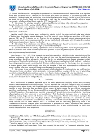 International Journal of Innovative Research in Advanced Engineering (IJIRAE) ISSN: 2349-2163
Volume 1 Issue 6 (July 2014) http://ijirae.com
_________________________________________________________________________________________________
© 2014, IJIRAE- All Rights Reserved Page - 416
(i.e. classes) needs to be done. To improve the performance of centroid-based classifier normalization is an important
factor when documents in text collection are of different sizes and/or the numbers of documents in classes are
unbalanced. The classification task is to find the most similar class (with cosine similarity) to the vector of the document
we would like to classify. Based on the documents in each class the centroid based classifier selects a single
representative called centroid and then it works like KNN classifier with k=1.
1) Advantages: The technique is simple to implement and flexible to text data. It has relatively less computation
than other methods in both the learning and classification stages.
2) Limitations: when a document from class A sharing more similarity with the centroid of class B than that of
class A which lead to poor performance of the classification.
D) Decision Tree Induction
Decision trees [7] [8] are the most widely used inductive learning methods. Decision tree classification is the learning
of decision trees from labeled training documents. One of the most well known decision tree algorithms is ID3 and its
successor C4.5 and C5. A decision tree is a flowchart like tree structures, where each internal node denotes a test on
document, each branch represents an outcome of the test, and each leaf node holds a class label. It is a top-down method
which recursively constructs a decision tree classifier.
1) Advantages: Their robustness to noisy data and their capability to learn disjunctive expressions seem suitable for
document classification. Decision trees are simple to understand and interpret.
2) Limitations: Decision-tree learning algorithms are based on heuristic algorithms such as the greedy algorithm
where decisions are made at each node locally and cannot guarantee to return the globally optimal decision tree.
E) Classification using Neural Network
Neural networks [26] [27] [28] [29] have emerged as an important tool for classification. One major limitation of the
statistical models (e.g. Naïve Bayes) is that they work well only when the underlying assumptions are satisfied. But
neural networks are data driven self-adaptive methods in that they can adjust themselves to the data without any explicit
specification of functional or distributional form for the underlying model. Applications include bankruptcy prediction,
handwriting recognition, speech recognition, fault detection, medical diagnosis etc. For classifying a given test document
di, its term weights wki are loaded into the input units; the activation of these units is propagated forward through the
network, and the value of the output unit(s) determines the categorization decision(s).
1) Advantages: Neural networks are nonlinear models, which makes them flexible in modeling real world complex
relationships. Neural networks are able to estimate the posterior probabilities, which provide the basis for establishing
classification rule and performing statistical analysis. More than two hidden nodes provide better classification.
2) Limitation: With increase in the number of input and hidden nodes, the parameters needed for neural network
also increases this result in over fitting of the data.
V. Conclusion
Text Classification is an important application area in text mining why because classifying millions of text document
manually is an expensive and time consuming task. Therefore, automatic text classifier is constructed using pre classified
sample documents whose accuracy and time efficiency is much better than manual text classification. If the input to the
classifier is having less noisy data, we obtain efficient results. So during mining the text, efficient preprocessing
algorithms must be chosen. The test data also should be preprocessed before classifying it. Text can be classified better
by identifying patterns . Once patterns are identified we can classify given text or documents efficiently. Identifying
efficient patterns also plays major role in text classification. Text classification techniques need to be designed to
effectively manage large numbers of elements with varying frequencies. Almost all the known techniques for
classification such as decision trees, rules, Bayes methods, nearest neighbor classifiers, SVM classifiers, and neural
networks have been extended to the case of text data. Recently, a considerable amount of emphasis has been placed on
linear classifiers such as neural networks and SVM classifiers, with the latter being particularly suited to the
characteristics of text data. In recent years, the advancement of web and social network technologies have lead to a
tremendous interest in the classification of text documents containing links or other meta-information can significantly
improve the quality of the underlying results.
REFERENCES
[1] J.H. Kroeze, M.C. Matthee and T.J.D. Bothma, July 2007, “Differentiating between data-mining and text-mining
Terminology..
[2] F. Sebastiani, 2002 “Machine learning in automated text categorization”, ACM Computer Surveys 34(1), 1–47.
[3] Berry Michael W., (2004), “Automatic Discovery of Similar Words”, in “Survey of Text Mining: Clustering, Classification and
Retrieval”, Springer Verlag, New York, LLC, 24-43.
[4] Navathe, Shamkant B., and Elmasri Ramez, (2000), “Data arehousing And Data Mining”, in “Fundamentals of Database System
 