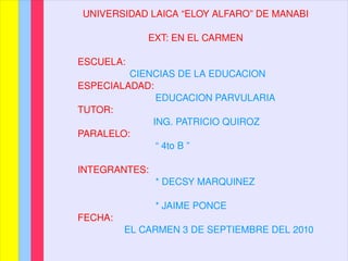 UNIVERSIDAD LAICA “ELOY ALFARO” DE MANABI EXT: EN EL CARMEN ESCUELA:   CIENCIAS DE LA EDUCACION ESPECIALADAD: EDUCACION PARVULARIA TUTOR:   ING. PATRICIO QUIROZ PARALELO: “  4to B ” INTEGRANTES: * DECSY MARQUINEZ * JAIME PONCE FECHA:   EL CARMEN 3 DE SEPTIEMBRE DEL 2010 