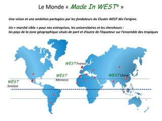 Le Monde « Made In WEST® » Une vision et une ambition partagées par les fondateurs du Cluster WEST dès l’origine. Un « marché cible » pour nos entreprises, les universitaires et les chercheurs :  les pays de la zone géographique situés de part et d’autre de l’équateur sur l’ensemble des tropiques WEST France WESTChina WESTMorocco  WESTSinaloa 