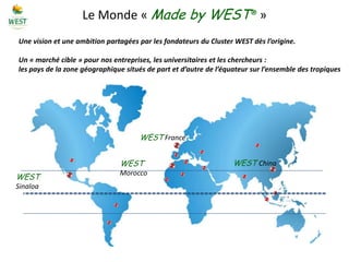 Le Monde « Made by WEST® »
Une vision et une ambition partagées par les fondateurs du Cluster WEST dès l’origine.

Un « marché cible » pour nos entreprises, les universitaires et les chercheurs :
les pays de la zone géographique situés de part et d’autre de l’équateur sur l’ensemble des tropiques




                                     WEST France


                               WEST                                WEST China
                               Morocco
WEST
Sinaloa
 