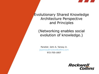 Evolutionary Shared Knowledge Architecture Perspective and Principles (Networking enables social evolution of knowledge.) Panelist: John A. Yanosy Jr. [email_address] 972-705-1807 