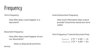 Frequency
Term Frequency
How often does a word appear in a
document?
Document Frequency
How often does a word appear across
our documents?
Gives us Stop words (common
terms).
Inverse Document Frequency
How much information does a word
provide? Uncommon words are more
useful.
Term Frequency * Inverse Document Freq
Russia 2 TF * ½ IDF = 1.0
Country 2 TF * ¼ IDF = 0.5
 
