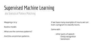 Supervised Machine Learning
Mapping x to y
Build a model.
What are the common patterns?
And the uncommon patterns.
If we have many examples of nouns we can
train a program to classify nouns.
Same with
other parts of speech
Entity recognition
Sentiment
aka Statistical Pattern Matching
 