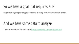 So we have a goal that requires NLP
Maybe analyzing writing to see who is likely to have written an email.
And we have some data to analyze
The Enron emails for instance https://www.cs.cmu.edu/~enron/
 