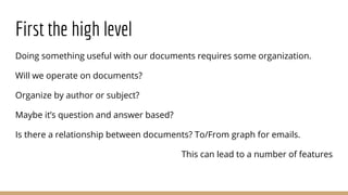 First the high level
Doing something useful with our documents requires some organization.
Will we operate on documents?
Organize by author or subject?
Maybe it’s question and answer based?
Is there a relationship between documents? To/From graph for emails.
This can lead to a number of features
 