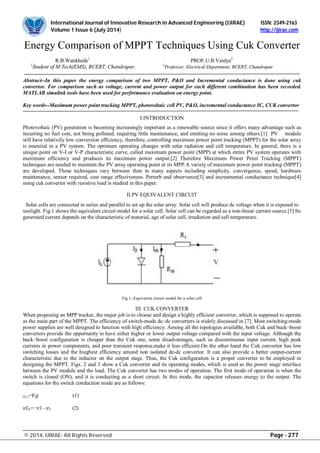International Journal of Innovative Research in Advanced Engineering (IJIRAE) ISSN: 2349-2163
Volume 1 Issue 6 (July 2014) http://ijirae.com
_______________________________________________________________________________________________________
© 2014, IJIRAE- All Rights Reserved Page - 277
Energy Comparison of MPPT Techniques Using Cuk Converter
R.B.Wankhede1
PROF.U.B.Vaidya2
1
Student of M.Tech(EMS), RCERT, Chandrapur. 2
Professor, Electrical Department, RCERT, Chandrapur
Abstract--In this paper the energy comparison of two MPPT, P&O and Incremental conductance is done using cuk
convertor. For comparison such as voltage, current and power output for each different combination has been recorded.
MATLAB simulink tools have been used for performance evaluation on energy point.
Key words--Maximum power point tracking MPPT, photovoltaic cell PV, P&O, incremental conductance IC, CUK convertor
I.INTRODUCTION
Photovoltaic (PV) generation is becoming increasingly important as a renewable source since it offers many advantage such as
incurring no fuel cost, not being polluted, requiring little maintenance, and emitting no noise among others.[1] PV module
still have relatively low conversion efficiency, therefore, controlling maximum power point tracking (MPPT) for the solar array
is essential in a PV system. The optimum operating changes with solar radiation and cell temperature. In general, there is a
unique point on V-I or V-P characteristic curve, called maximum power point (MPP) at which entire PV system operates with
maximum efficiency and produces its maximum power output.[2] Therefore Maximum Power Point Tracking (MPPT)
techniques are needed to maintain the PV array operating point at its MPP.A variety of maximum power point tracking (MPPT)
are developed. These techniques vary between then in many aspects including simplicity, convergence, speed, hardware
maintenance, sensor required, cost range effectiveness. Perterb and observance[3] and increamental conductance technique[4]
using cuk convertor with resistive load is studied in this paper.
II.PV EQUIVALENT CIRCUIT
Solar cells are connected in series and parallel to set up the solar array. Solar cell will produce dc voltage when it is exposed to
sunlight. Fig.1 shows the equivalent circuit model for a solar cell. Solar cell can be regarded as a non-linear current source.[5] Its
generated current depends on the characteristic of material, age of solar cell, irradiation and cell temperature.
Fig.1:-Equivalent circuit model for a solar cell
III. CUK CONVERTER
When proposing an MPP tracker, the major job is to choose and design a highly efficient converter, which is supposed to operate
as the main part of the MPPT. The efficiency of switch-mode dc–dc converters is widely discussed in [7]. Most switching-mode
power supplies are well designed to function with high efficiency. Among all the topologies available, both Cuk and buck–boost
converters provide the opportunity to have either higher or lower output voltage compared with the input voltage. Although the
buck–boost configuration is cheaper than the Cuk one, some disadvantages, such as discontinuous input current, high peak
currents in power components, and poor transient response,make it less efficient.On the other hand the Cuk convertor has low
switching losses and the hieghest efficiency amond non isolated dc-dc convertor. It can also provide a better output-current
characteristic due to the inductor on the output stage. Thus, the Cuk configuration is a proper converter to be employed in
designing the MPPT. Figs. 2 and 3 show a Cuk converter and its operating modes, which is used as the power stage interface
between the PV module and the load. The Cuk converter has two modes of operation. The first mode of operation is when the
switch is closed (ON), and it is conducting as a short circuit. In this mode, the capacitor releases energy to the output. The
equations for the switch conduction mode are as follows:
L1= (1)
2=− 1 – 2 (2)
 