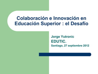 Colaboración e Innovación en
Educación Superior : el Desafío

               Jorge Yutronic
               EDUTIC.
               Santiago, 27 septiembre 2012
 