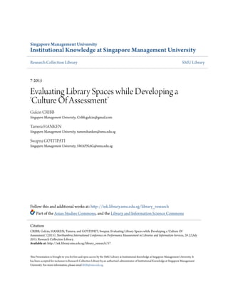 Singapore Management University
Institutional Knowledge at Singapore Management University
Research Collection Library SMU Library
7-2015
Evaluating Library Spaces while Developing a
‘Culture Of Assessment’
Gulcin CRIBB
Singapore Management University, Cribb.gulcin@gmail.com
Tamera HANKEN
Singapore Management University, tamerahanken@smu.edu.sg
Swapna GOTTIPATI
Singapore Management University, SWAPNAG@smu.edu.sg
Follow this and additional works at: http://ink.library.smu.edu.sg/library_research
Part of the Asian Studies Commons, and the Library and Information Science Commons
This Presentation is brought to you for free and open access by the SMU Library at Institutional Knowledge at Singapore Management University. It
has been accepted for inclusion in Research Collection Library by an authorized administrator of Institutional Knowledge at Singapore Management
University. For more information, please email libIR@smu.edu.sg.
Citation
CRIBB, Gulcin; HANKEN, Tamera; and GOTTIPATI, Swapna. Evaluating Library Spaces while Developing a ‘Culture Of
Assessment’. (2015). Northumbria International Conference on Performance Measurement in Libraries and Information Services, 20-22 July
2015. Research Collection Library.
Available at: http://ink.library.smu.edu.sg/library_research/57
 