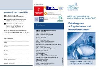 Anmeldung bis zum 21. April 2016!
Fax: (0511) 3107-430
E-Mail: innovation@hannover.ihk.de
Ich nehme an der Veranstaltung von
10:00 - 13:15 Uhr in Halle 2 teil.
Ich möchte an der Messe-Tour
„Innovation & Management“ von
14:00 – 16:00 Uhr teilnehmen.
(maximal 35 Teilnehmer/-innen)
5.Tag der Ideen- und Innovationsmanager
auf der HANNOVER MESSE 2016 am 29. April
……………………………………………………….
Name, Vorname
……………………………………………………….
Firma
……………………………………………………….
Straße
……………………………………………………….
PLZ/Ort
……………………………………………………….
Tel./Fax
……………………………………………………….
E-Mail (personalisiert)
……………………………………………………….
Datum, Unterschrift
Einladung zum
5. Tag der Ideen- und
Innovationsmanager
HANNOVER MESSE 2016, Halle 2,
29. April von 10:00 – 16:00 Uhr
Industrie- und Handelskammer Hannover
Christian Treptow M. A.
Tel.: (0511) 31 07-411
E-Mail: treptow@hannover.ihk.de
Internet: www.hannover.ihk.de
Deutsche Messe AG
Stefanie Surmann
Tel.: (0511) 89-31103
E-Mail: stefanie.surmann@messe.de
Internet: www.hannovermesse.de
Investitions- und Förderbank Niedersachsen - NBank
Stefan Austermann
Tel.: (0511) 300 31-360
E-Mail: Stefan.Austermann@nbank.de
Internet: www.nbank.de
Zentrum Ideenmanagement
Christiane Kersting
Tel.: (069) 511642
E-Mail: ck@zentrum-ideenmanagement.de
Internet: www.zentrum-ideenmanagement.de
Ingenieurbüro IdeenNetz
Hans-Rüdiger Munzke
Tel.: (05481) 7258
E-Mail: IdeenNetz@IdeenCoach.com
Internet: www.ideennetz.com
Foto:IHKHannover
In Kooperation von:
Ansprechpartner:
„Mit kleinen Prozessschritten und
kreativen Mitarbeitern zur digitalen Fabrik“
 