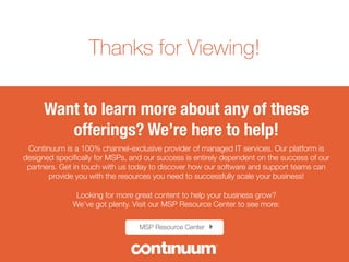 Thanks for Viewing!
12 Must-Know Cybersecurity Stats of 2014
Want to learn more about any of these offerings?
We’re here to help! 
Continuum is a 100% channel-exclusive provider of managed IT services. Our platform is designed speciﬁcally for MSPs,
and our success is entirely dependent on the success of our partners. Get in touch with us today to discover how our
software and support teams can provide you with the resources you need to successfully scale your business!

Looking for more great content to help your business grow?
We’ve got plenty. Visit our MSP Resource Center to see more:
MSP Resource Center !"
Sources for the 7 Must-Have Managed IT Offerings for 2015 :
¤  1.) http://searchitchannel.techtarget.com/feature/RMM-software-selection-process-factors-
Integration-and-beyond, Search IT Channel.
¤  2.) http://www.gartner.com/newsroom/id/2213115, Newsroom
¤  3.) http://siliconangle.com/blog/2014/01/27/20-cloud-computing-statistics-tc0114/, 20 Cloud
Computing Statistics Every CIO Should Know, Silicon Angle 
¤  4.) http://www.itispivotal.com/2012/08/05/10-backup-disaster-recovery-statistics-must-know/, #
IT is Pivotal
 