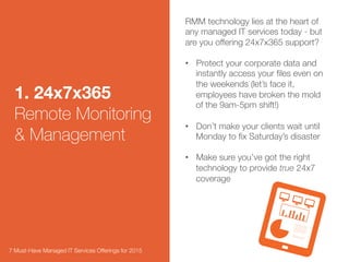 1. 24x7x365
Remote Monitoring
& Management 
RMM technology lies at the heart of any
managed IT services today - but are
you offering 24x7x365 support? 

•  Protect your corporate data and
instantly access your ﬁles even on
the weekends (let’s face it,
employees have broken the mold of
the 9am-5pm shift!)

•  Choose your RMM provider with
integration in mind – it can make
your life easier down the road.
Michael Mack, president of World
Synergy Enterprises, a strategic
business services ﬁrm in Cleveland,
said he likes to use an RMM product
that links with other applications,
making buying decisions “based on
the ability to integrate and how
tightly they integrate.”1 
7 Must-Have Managed IT Services Offerings for 2015 
 