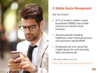 2. Mobile Device Management 

Did You Know?

•  67% of small to medium-sized
businesses (SMBs) view mobile
solutions as critical to their
business
•  Gartner predicts that through 2017,
90% of enterprises will have two or
more mobile operating systems to
support.2
•  As one of the fastest-growing
enterprise devices, tablets are
further driving demand for MDM 
(…We made an eBook on this, too!) 

MDM is Calling: Does Your Business Have an Answer?!
7 Must-Have Managed IT Services Offerings for 2015 
 