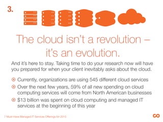 The cloud isn’t a revolution –
it’s an evolution. 
And it’s here to stay. Taking time to do your research now will have
you prepared for when your client inevitably asks about the cloud.

¤  Currently, organizations are using 545 different cloud services
¤  Throughout the next ﬁve years, a 44% annual growth in
workloads for the public cloud versus an 8.9% growth for “on-
presmise” computing workloads is expected.3
¤  $13 billion was spent on cloud computing and managed IT
services at the beginning of this year 

7 Must-Have Managed IT Services Offerings for 2015 
3.
 