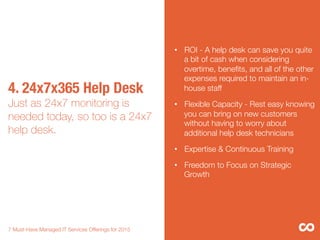 4. 24x7x365 Help Desk"
Just as 24x7 monitoring is
needed today, so too is a 24x7
help desk.

7 Must-Have Managed IT Services Offerings for 2015 
•  ROI - A help desk can save you quite
a bit of cash when considering
overtime, beneﬁts, and all of the other
expenses required to maintain an in-
house staff
•  Flexible Capacity - Rest easy knowing
you can bring on new customers
without having to worry about
additional help desk technicians 
•  Expertise & Continuous Training
•  Freedom to Focus on Strategic
Growth
 