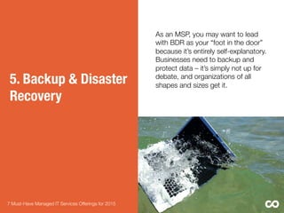 5. Backup & Disaster
Recovery
As an MSP, you may want to lead
with BDR as your “foot in the door”
because it’s entirely self-explanatory.
Businesses need to backup and
protect data – it’s simply not up for
debate, and organizations of all
shapes and sizes get it. 
7 Must-Have Managed IT Services Offerings for 2015 
Did you know?: 
•  93% of companies that lost their
data center for 10 days or more due
to a disaster ﬁled for bankruptcy
within one year of the disaster4

•  Every week 140,000 hard drives
crash in the United States4
 