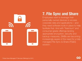 7. File Sync and Share"
Employees want to leverage their
personally owned devices to access
corporate data and applications – and
they need software tools in place to help
facilitate that. And with “freemium” and
consumer-grade oﬀerings lacking
appropriate encryption, security and
backup measures, SMBs are becoming
increasingly-aware of the need for a fully-
managed File Sync & Share (FS&S)
solution.
7 Must-Have Managed IT Services Offerings for 2015 
 