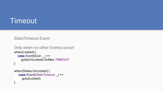Timeout
StateTimeout Event
Only when no other Events occur!
when(Locked) {
case Event(Coin, _) =>
goto(UnLocked) forMax TIMEOUT
}
when(States.UnLocked) {
case Event(StateTimeout, _) =>
goto(Locked)
}
 