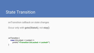State Transition
onTransition callback on state changes
Occur only with goto(StateA), not stay()
onTransition {
case UnLocked -> Locked =>
println("<Transition UnLocked -> Locked>")
}
 