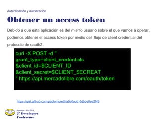 2º Developers
Conference
Argentina - Abril 2014
Obtener un access token
Autenticación y autorización
Debido a que esta aplicación es del mismo usuario sobre el que vamos a operar,
podemos obtener el access token por medio del flujo de client credential del
protocolo de oauth2.
curl -X POST -d "
grant_type=client_credentials
&client_id=$CLIENT_ID
&client_secret=$CLIENT_SECREAT
" https://api.mercadolibre.com/oauth/token
https://gist.github.com/pablomoretti/a9a0add16dbbe0ee2f49
 
