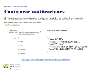 2º Developers
Conference
Argentina - Abril 2014
Configurar notificaciones
Recepción de notificaciones
En nuestra aplicación debemos configurar una URL de callback para recibir
novedades sobre nuestros recursos.
{
"user_id":1234,
"resource":"/orders/830649557",
"topic":"orders",
"received":"2014-04-13T07:35:03+00:00",
"sent":"2014-04-13T07:35:03+00:00"
}
Ejemplo para orders
https://gist.github.com/pablomoretti/e0cd3a3b85b5ff2c8268
 