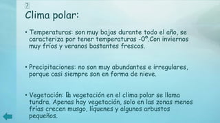 ﻿
Clima polar:
• Temperaturas: son muy bajas durante todo el año, se
caracteriza por tener temperaturas -0º.Con inviernos
muy fríos y veranos bastantes frescos.
• Precipitaciones: no son muy abundantes e irregulares,
porque casi siempre son en forma de nieve.
• Vegetación: ﻿la vegetación en el clima polar se llama
tundra. Apenas hay vegetación, solo en las zonas menos
frías crecen musgo, líquenes y algunos arbustos
pequeños.
 