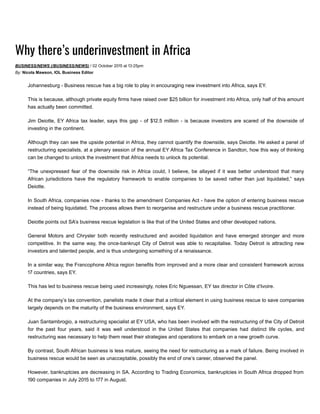 Why there’s underinvestment in Africa
BUSINESS/NEWS (/BUSINESS/NEWS) / ꥞ꇭ᠖텮 October ᠖텮꥞ꇭ턿坮껱帼 at 턿坮觅䚅:᠖텮껱帼pm
By: Nicola Mawson, IOL Business Editor
Johannesburg ­ Business rescue has a big role to play in encouraging new investment into Africa, says EY.
This is because, although private equity firms have raised over $᠖텮껱帼 billion for investment into Africa, only half of this amount
has actually been committed.
Jim Deiotte, EY Africa tax leader, says this gap ­ of $턿坮᠖텮.껱帼 million ­ is because investors are scared of the downside of
investing in the continent.
Although they can see the upside potential in Africa, they cannot quantify the downside, says Deiotte. He asked a panel of
restructuring specialists, at a plenary session of the annual EY Africa Tax Conference in Sandton, how this way of thinking
can be changed to unlock the investment that Africa needs to unlock its potential.
“The  unexpressed  fear  of  the  downside  risk  in Africa  could,  I  believe,  be  allayed  if  it  was  better  understood  that  many
African  jurisdictions  have  the  regulatory  framework  to  enable  companies  to  be  saved  rather  than  just  liquidated,”  says
Deiotte.
In South Africa, companies now ­ thanks to the amendment Companies Act ­ have the option of entering business rescue
instead of being liquidated. The process allows them to reorganise and restructure under a business rescue practitioner.
Deiotte points out SA’s business rescue legislation is like that of the United States and other developed nations.
General  Motors  and  Chrysler  both  recently  restructured  and  avoided  liquidation  and  have  emerged  stronger  and  more
competitive. In the same way, the once­bankrupt City of Detroit was able to recapitalise. Today Detroit is attracting new
investors and talented people, and is thus undergoing something of a renaissance.
In a similar way, the Francophone Africa region benefits from improved and a more clear and consistent framework across
턿坮❬ countries, says EY.
This has led to business rescue being used increasingly, notes Eric Nguessan, EY tax director in Côte d’Ivoire.
At the company’s tax convention, panelists made it clear that a critical element in using business rescue to save companies
largely depends on the maturity of the business environment, says EY.
Juan Santambrogio, a restructuring specialist at EY USA, who has been involved with the restructuring of the City of Detroit
for  the  past  four  years,  said  it  was  well  understood  in  the  United  States  that  companies  had  distinct  life  cycles,  and
restructuring was necessary to help them reset their strategies and operations to embark on a new growth curve.
By contrast, South African business is less mature, seeing the need for restructuring as a mark of failure. Being involved in
business rescue would be seen as unacceptable, possibly the end of one’s career, observed the panel.
However, bankruptcies are decreasing in SA. According to Trading Economics, bankruptcies in South Africa dropped from
턿坮았䛴꥞ꇭ companies in July ᠖텮꥞ꇭ턿坮껱帼 to 턿坮❬❬ in August.
 