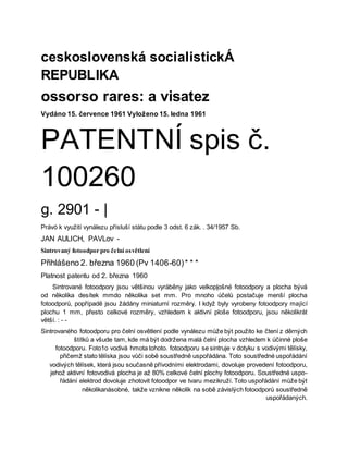 ceskoslovenská socialistickÁ
REPUBLIKA
ossorso rares: a visatez
Vydáno 15. července 1961 Vyloženo 15. ledna 1961
PATENTNÍ spis č.
100260
g. 2901 - |
Právó k využití vynálezu přísluší státu podle 3 odst. 6 zák. . 34/1957 Sb.
JAN AULICH, PAVLov -
Sintrovaný fotoodpor pro čelní osvětlení
Přihlášeno 2. března 1960 (Pv 1406-60)* * *
Platnost patentu od 2. března 1960
Sintrované fotoodpory jsou většinou vyráběny jako velkopļošné fotoodpory a plocha bývá
od několika desítek mmdo několika set mm. Pro mnoho účelů postačuje menší plocha
fotoodporů, popřípadě jsou žádány miniaturní rozměry. I když byly vyrobeny fotoodpory mající
plochu 1 mm, přesto celkové rozměry, vzhledem k aktivní ploše fotoodporu, jsou několikrát
větší. : - -
Sintrovaného fotoodporu pro čelní osvětlení podle vynálezu může být použito ke čtení z děrných
štítků a všude tam, kde má být dodržena malá čelní plocha vzhledem k účinné ploše
fotoodporu. Foto1o vodivá hmota tohoto. fotoodporu se sintruje v dotyku s vodivými tělísky,
přičemž stato tělíska jsou vůči sobě soustředně uspořádána. Toto soustředné uspořádání
vodivých tělísek, která jsou současně přívodními elektrodami, dovoluje provedení fotoodporu,
jehož aktivní fotovodivá plocha je až 80% celkové čelní plochy fotoodporu. Soustředné uspo-
řádání elektrod dovoluje zhotovit fotoodpor ve tvaru mezikruží. Toto uspořádání může být
několikanásobné, takže vznikne několik na sobě závislých fotoodporů soustředně
uspořádaných.
 
