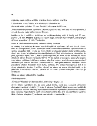 40
·
materiálu, např. mědi, o vnějším průměru 3 mm, vnitřním průměru
2,5 mm a délce 10 mm. Trubička je na jednom konci zalemována tak,
aby vznikl otvor průměru 2,3 mm. Do takto připravené trubičky se
, masune skleněný korálek 2 průměru: 2,45 mm; vysoký 1,5 až 2 mm, který má otvor průměru ,2
mm, až dosedne na její zúžený konec. Otvorem
korálku a tím i měděnou trubičkou se provlékneměděný drát 3 dlouhý asi 50 mm,
průměr ,18 mm. Měděná trubička sė naplní např. sirníkem kademnatým, aktivovaným
stříbrem v poměru 1,5 10-3. Ve stejném
směru, ve kterém se zasunul skleněný korálek do trubičky, se nasune
na měděný drát protažený korálkem skleněná kapilára 4 v průměru 2,45 mm, dlouhá 15 mm,
která má otvor průměru ,2 mm. Po stlačení sirníku kademnatého skleněnou kapilárou v trubičce
vznikne sloupeček CdS , vysoký asi 1 mm. Drát 3 procházející středem takto vzniklého celku,
slouží před sintrací k zajištění proti uvolnění jednotlivých částí. V tomto stavu je celek vložen do
pece, vyhřáté na teplotu 560° C, kdė se ponechá po dobu, 60 minut. Po této době se pec nechá
chladnout. během 1 hodiny na teplotu 160° C. Při této teplotě je fotoodpor z pece vyňat a spáry
mezi sklem, měděnou trubičkou a drátem utěsněny tmelem, aby bylo zamezeno působení
atmosférických vlivů na fotoodpor. Měděná trubička 1 tvoří jednu elektrodu fotoodporu. Drát3
provlečený středem fotoodpõru tvoří druhou elektrodu. Po. sintraci fotoodporu je drát 3 ze
strany skleněného korálku 2 ustřižen zároveň se sklem, ze strany skleněné kapiláry 4 je
přiletován 6 na kovovou čepičku , která se až po sintraci přitmelí na kapiláru. Fotoodpor je
osvětlován
Čélně ze strany skleněného korálku.
Předmět patentu .
. Sintrovaný fotoodpor pro čelní osvětlení, sintrovaný v dotyku s vo
divými tělísky, vyznäčený tím, že jeho vodivá tělíska, která jsou současně přívodními
elektrodami, sestávají z trubičky (1), drátu 3] a kovové čepičky (7), které jsou pomocí korálků (2)
se středovým otvorem a kapiláry (4) navzájem soustředně uspořádány, přičemž mezi korálkem
(2) a kapilárou (4) je stlačena náplň sirníku kademnatého (5) a drát (3) procházející kapilárou
(4) je přiletován k čepičce (7) navlečené na volném konci kapiláry (4). . . . . .
 