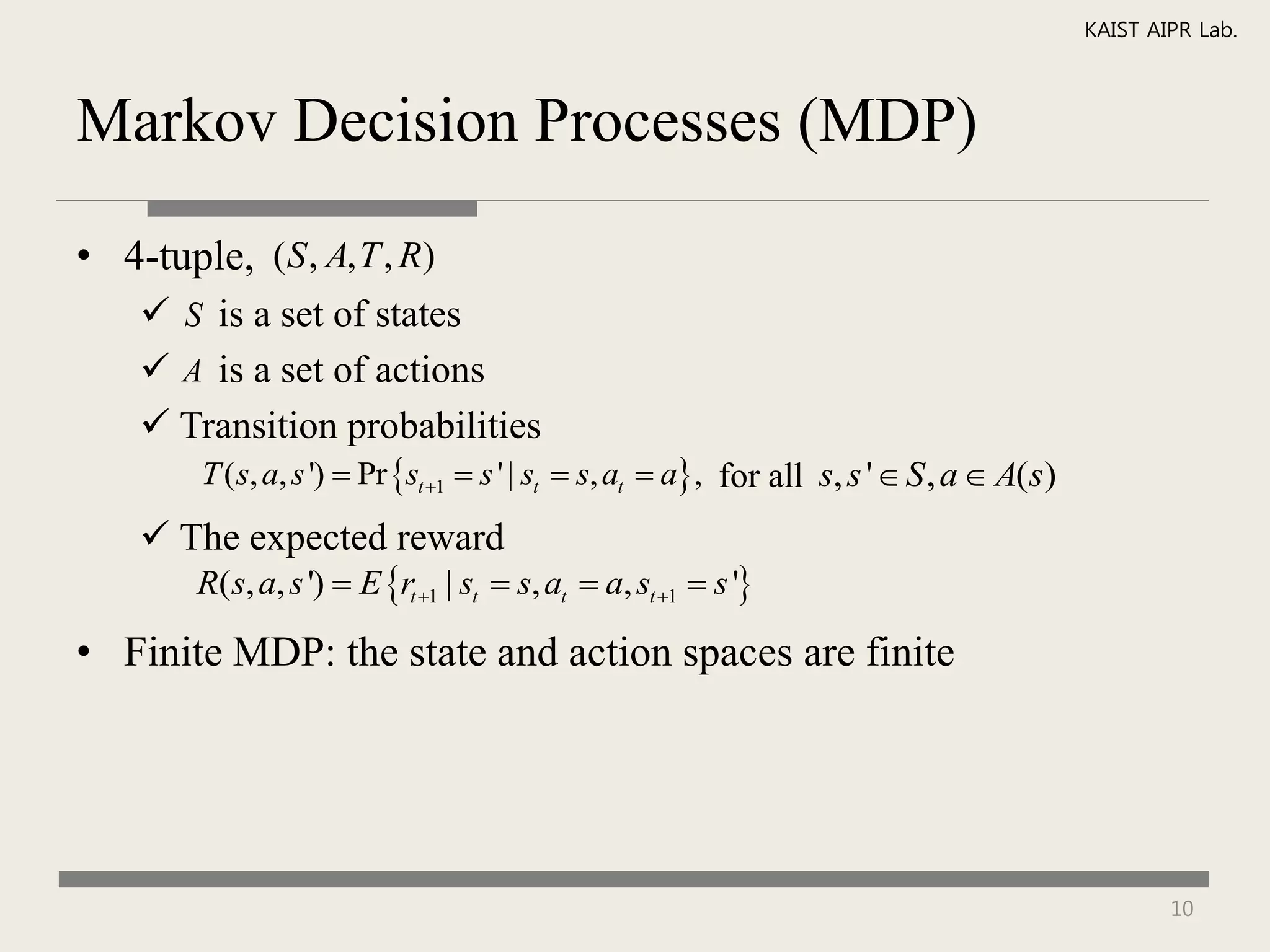 KAIST AIPR Lab.



Markov Decision Processes (MDP)

• 4-tuple, (S , A, T , R)
     S is a set of states
     A is a set of actions
     Transition probabilities
        T (s, a, s ')  Pr st 1  s ' | st  s, at  a , for all s, s '  S , a  A(s)
     The expected reward
        R(s, a, s ')  E rt 1 | st  s, at  a, st 1  s '

• Finite MDP: the state and action spaces are finite




                                                                                                    10
 