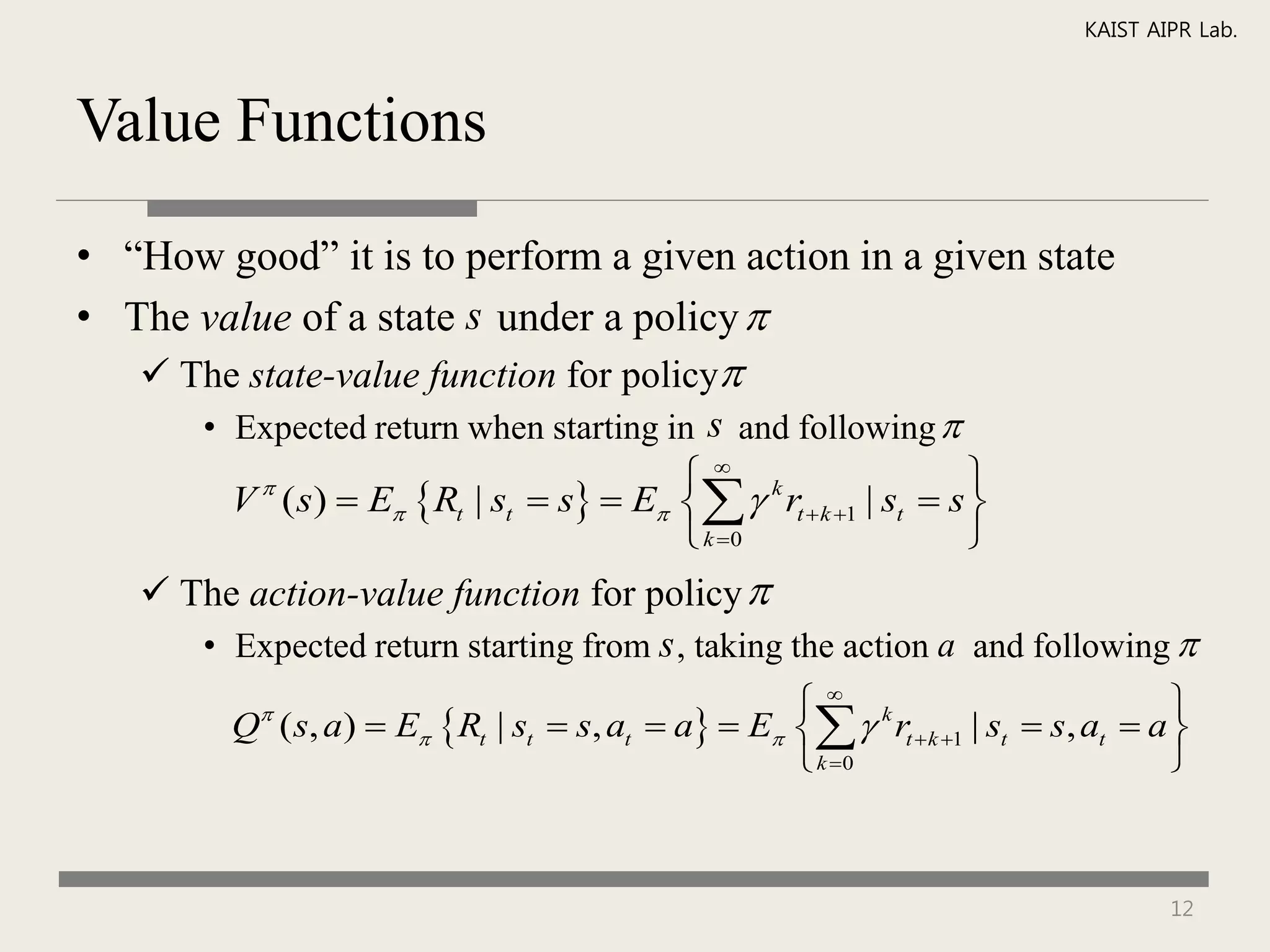 KAIST AIPR Lab.



Value Functions

• “How good” it is to perform a given action in a given state
• The value of a state s under a policy 
    The state-value function for policy
      • Expected return when starting in s and following 
                                        k                    
        V ( s)  E Rt | st  s  E   rt  k 1 | st  s 
          

                                        k 0                  
    The action-value function for policy 
      • Expected return starting from s , taking the action a and following 
                                                    k                            
         Q ( s, a)  E Rt | st  s, at  a  E   rt  k 1 | st  s, at  a 
           

                                                    k 0                          



                                                                                   12
 