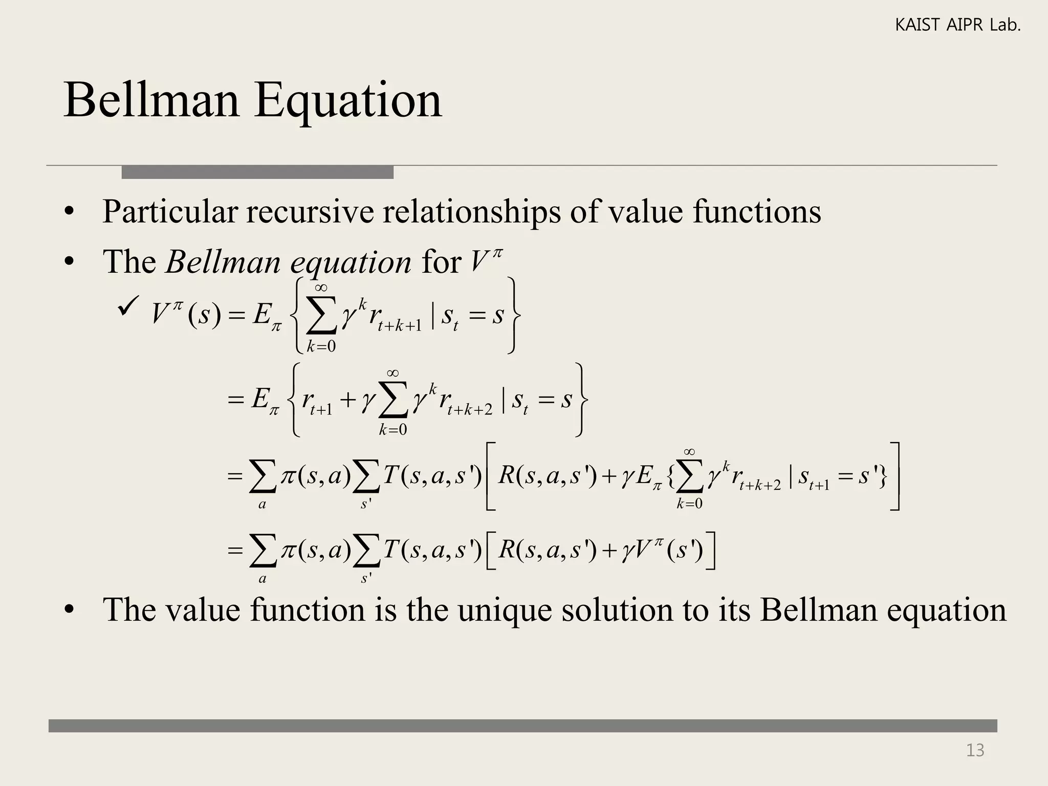 KAIST AIPR Lab.



Bellman Equation

• Particular recursive relationships of value functions
• The Bellman equation for V 
    V ( s)  E   rt  k 1 | st  s 
                 k
                                              
                  k 0                       
                            
                                                      
             E rt 1     k rt  k  2 | st  s 
                           k 0                      
                                                                     
                                                                                                    
                  ( s, a) T ( s, a, s ')  R( s, a, s ')   E {  k rt  k  2 | st 1  s '}
                 a          s'                                      k 0                           
                  ( s, a) T ( s, a, s ')  R( s, a, s ')   V  ( s ') 
                                                                           
                  a             s'

• The value function is the unique solution to its Bellman equation


                                                                                                            13
 