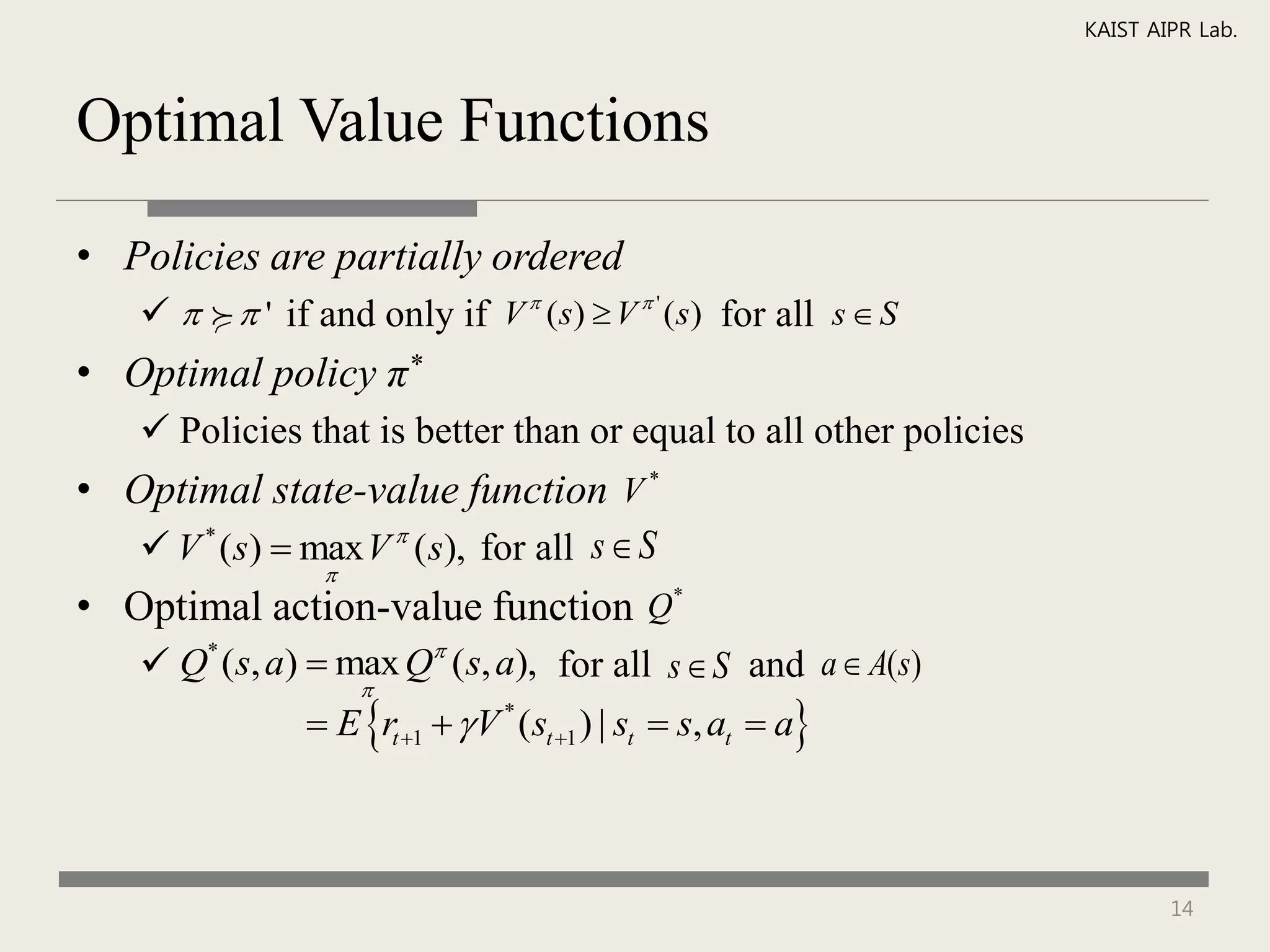 KAIST AIPR Lab.



Optimal Value Functions

• Policies are partially ordered
       ' if and only if V  (s)  V  ' (s) for all s  S
• Optimal policy π*
     Policies that is better than or equal to all other policies
• Optimal state-value function V *
    V * (s)  max V  ( s), for all s  S
                
• Optimal action-value function Q*
     Q* (s, a)  max Q ( s, a), for all s  S and a  A(s)
                   
                 E rt 1   V * (st 1 ) | st  s, at  a



                                                                            14
 