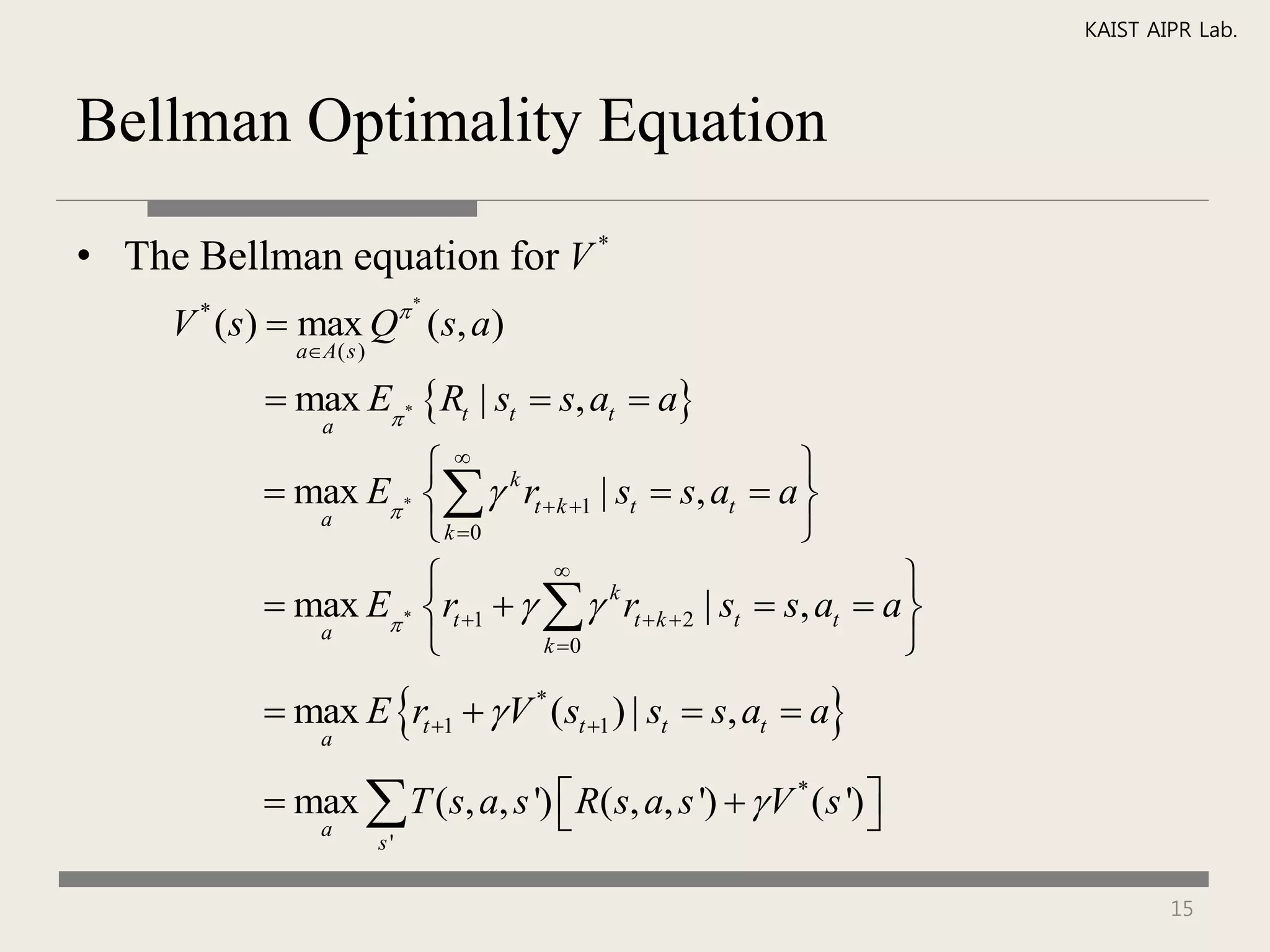 KAIST AIPR Lab.



Bellman Optimality Equation

• The Bellman equation for V *
                             *
     V ( s)  max Q ( s, a)
      *
             aA( s )

            max E * Rt | st  s, at  a
                a

                       k                                
            max E *   rt  k 1 | st  s, at  a 
              a
                       k 0                              
                                 
                                                                   
            max E * rt 1     k rt  k  2 | st  s, at  a 
              a
                                k 0                              
            max E rt 1   V * (st 1 ) | st  s, at  a
                a


            max  T ( s, a, s ')  R( s, a, s ')   V * ( s ') 
                                                                
                a
                        s'


                                                                               15
 