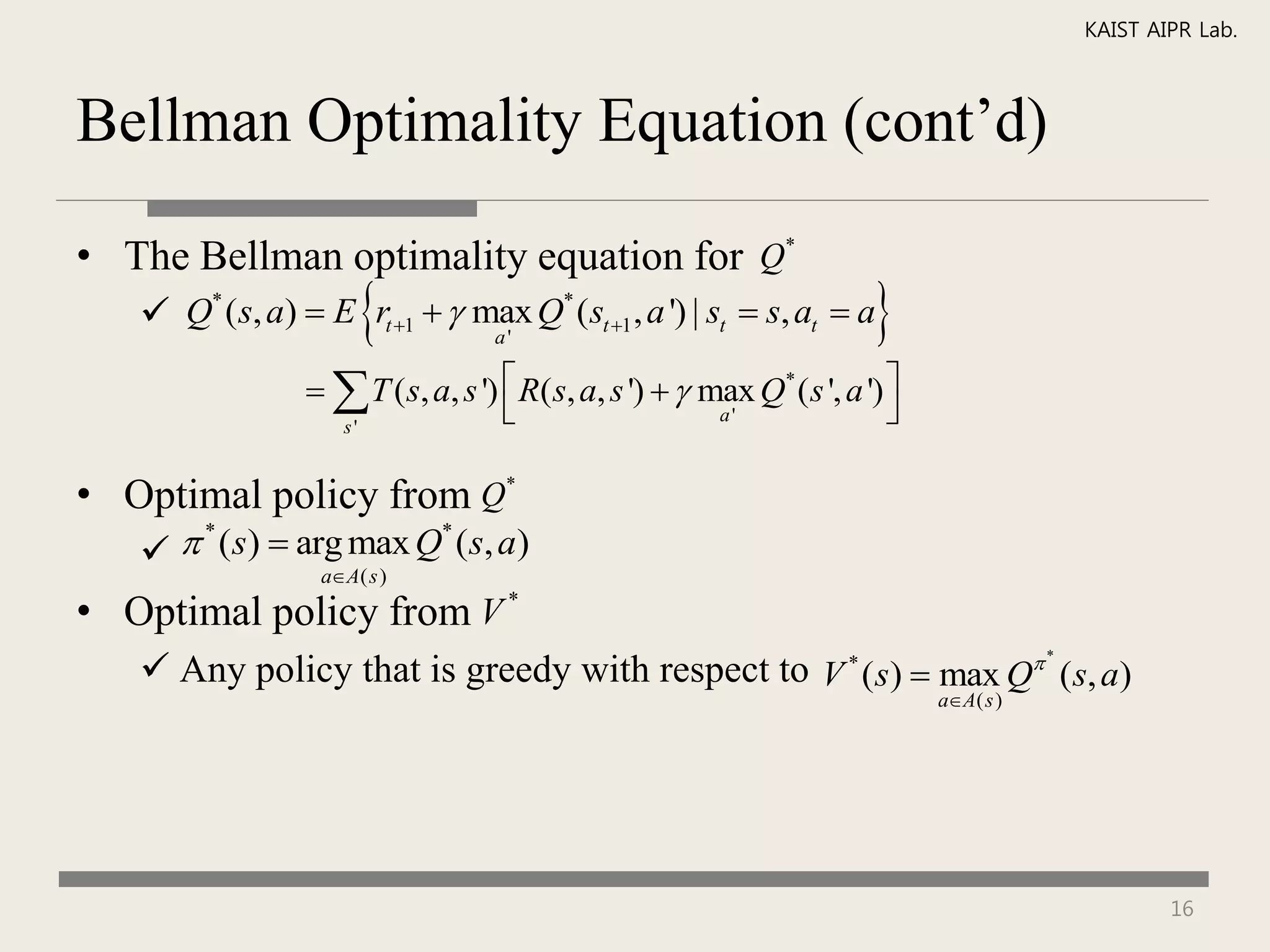 KAIST AIPR Lab.



Bellman Optimality Equation (cont’d)

• The Bellman optimality equation for Q*
                      
    Q* (s, a)  E rt 1   max Q* (st 1 , a ') | st  s, at  a
                              a'
                                                                        
                   T (s, a, s ')  R( s, a, s ')   max Q* ( s ', a ') 
                   s'
                                                       a'                

• Optimal policy from Q*
     * (s)  arg max Q* (s, a)
                  aA( s )

• Optimal policy from V *
    Any policy that is greedy with respect to V * (s)  max Q (s, a)
                                                                                         *


                                                                              aA( s )




                                                                                                     16
 