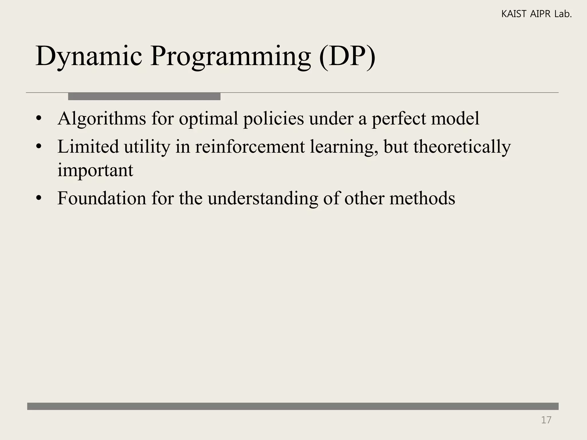 KAIST AIPR Lab.



Dynamic Programming (DP)

• Algorithms for optimal policies under a perfect model
• Limited utility in reinforcement learning, but theoretically
  important
• Foundation for the understanding of other methods




                                                                    17
 
