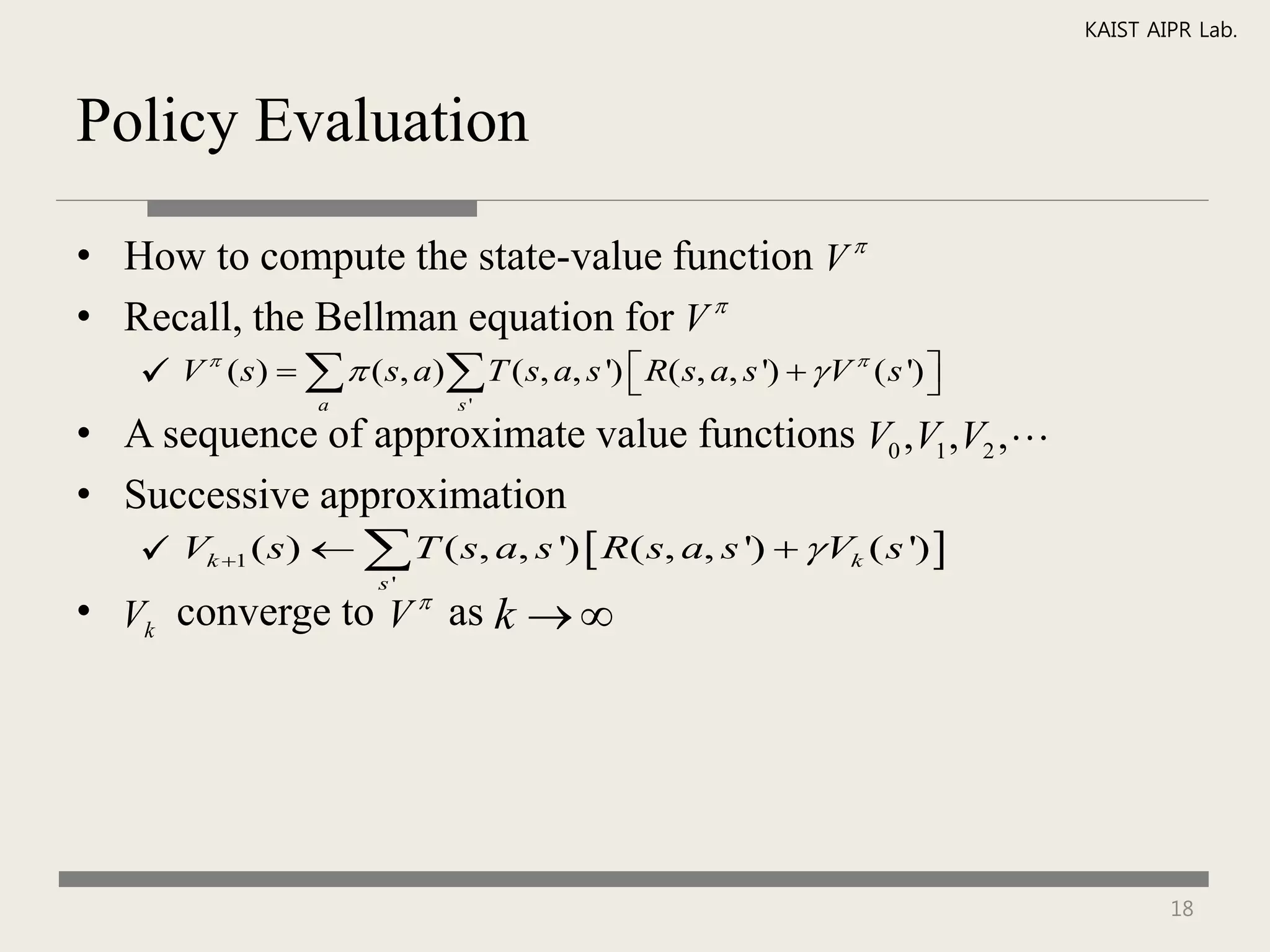 KAIST AIPR Lab.



Policy Evaluation

• How to compute the state-value function V 
• Recall, the Bellman equation for V 
    V (s)    ( s, a) T ( s, a, s ')  R( s, a, s ')   V ( s ') 
                                                             
                                                                     
                  a           s'

• A sequence of approximate value functions V0 ,V1 ,V2 ,
• Successive approximation
    Vk 1 ( s)   T ( s, a, s ')  R( s, a, s ')   Vk ( s ') 
                       s'
• Vk converge to V  as k  




                                                                                  18
 