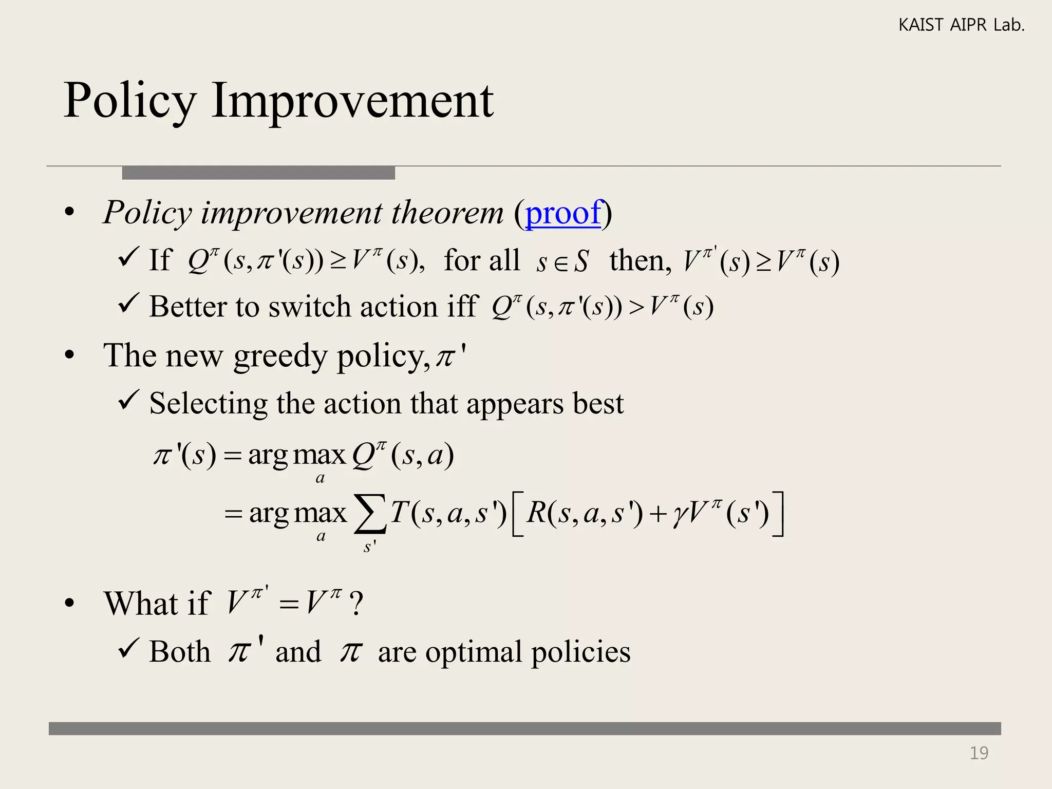KAIST AIPR Lab.



Policy Improvement

• Policy improvement theorem (proof)
     If Q (s,  '(s))  V  (s), for all s  S then, V  ' (s)  V  (s)
     Better to switch action iff Q (s,  '(s))  V  (s)
• The new greedy policy,  '
     Selecting the action that appears best
        '(s)  arg max Q ( s, a)
                       a

               arg max  T ( s, a, s ')  R( s, a, s ')   V  ( s ') 
                                                                       
                       a
                            s'


• What if V  '  V  ?
     Both     ' and           are optimal policies


                                                                                     19
 