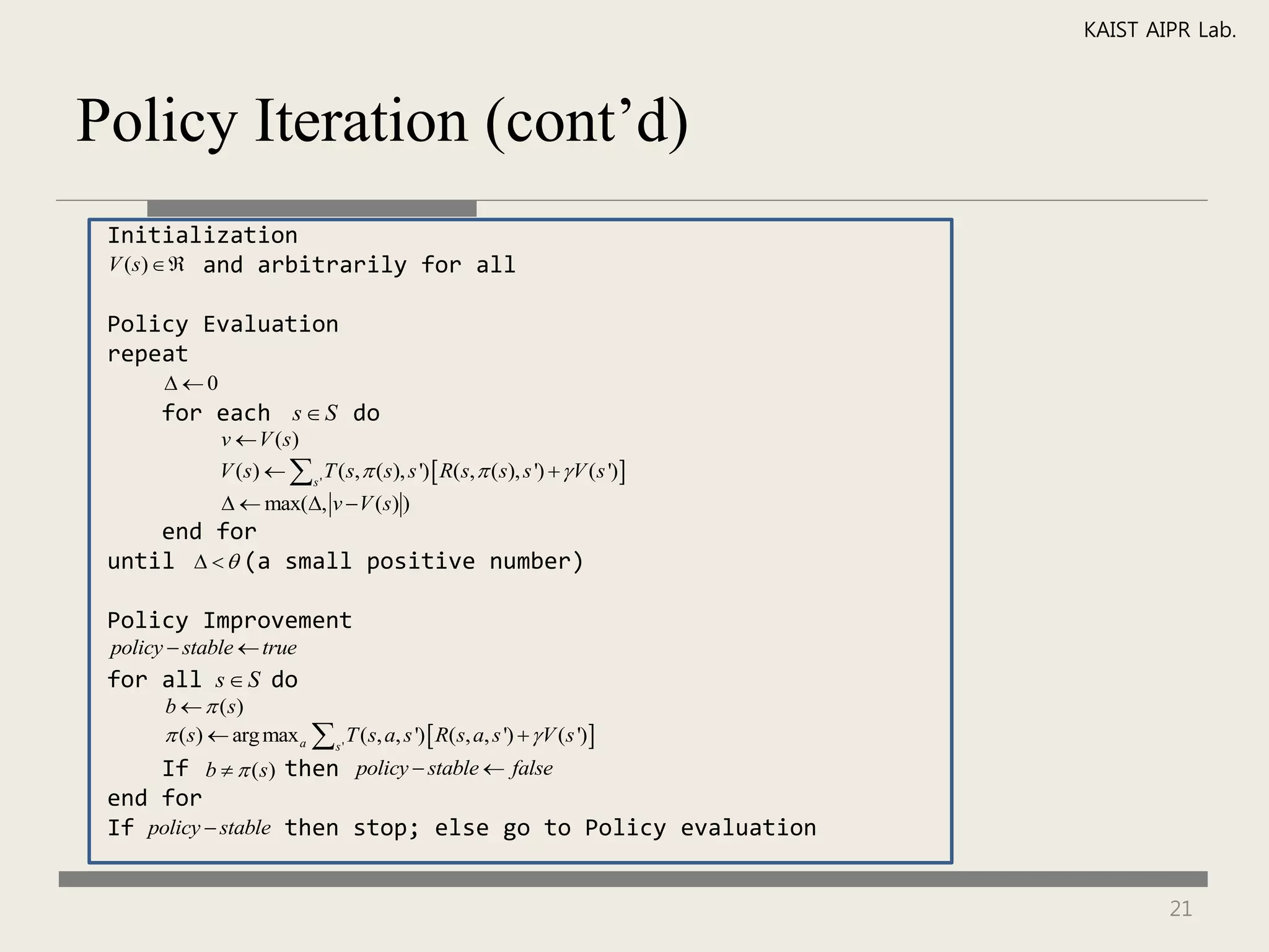 KAIST AIPR Lab.



Policy Iteration (cont’d)
 Initialization
 V (s)  and arbitrarily for all

 Policy Evaluation
 repeat
       0
       for each s  S do
               v  V (s)
               V (s)   s ' T (s,  (s), s ')  R(s,  ( s), s ')   V ( s ') 
                 max(, v  V (s) )
     end for
 until    (a small positive number)

 Policy Improvement
 policy  stable  true
 for all s  S do
       b   ( s)
        (s)  arg max a  s ' T (s, a, s ')  R(s, a, s ')   V (s ')
     If b   (s) then policy  stable  false
 end for
 If policy  stable then stop; else go to Policy evaluation


                                                                                            21
 
