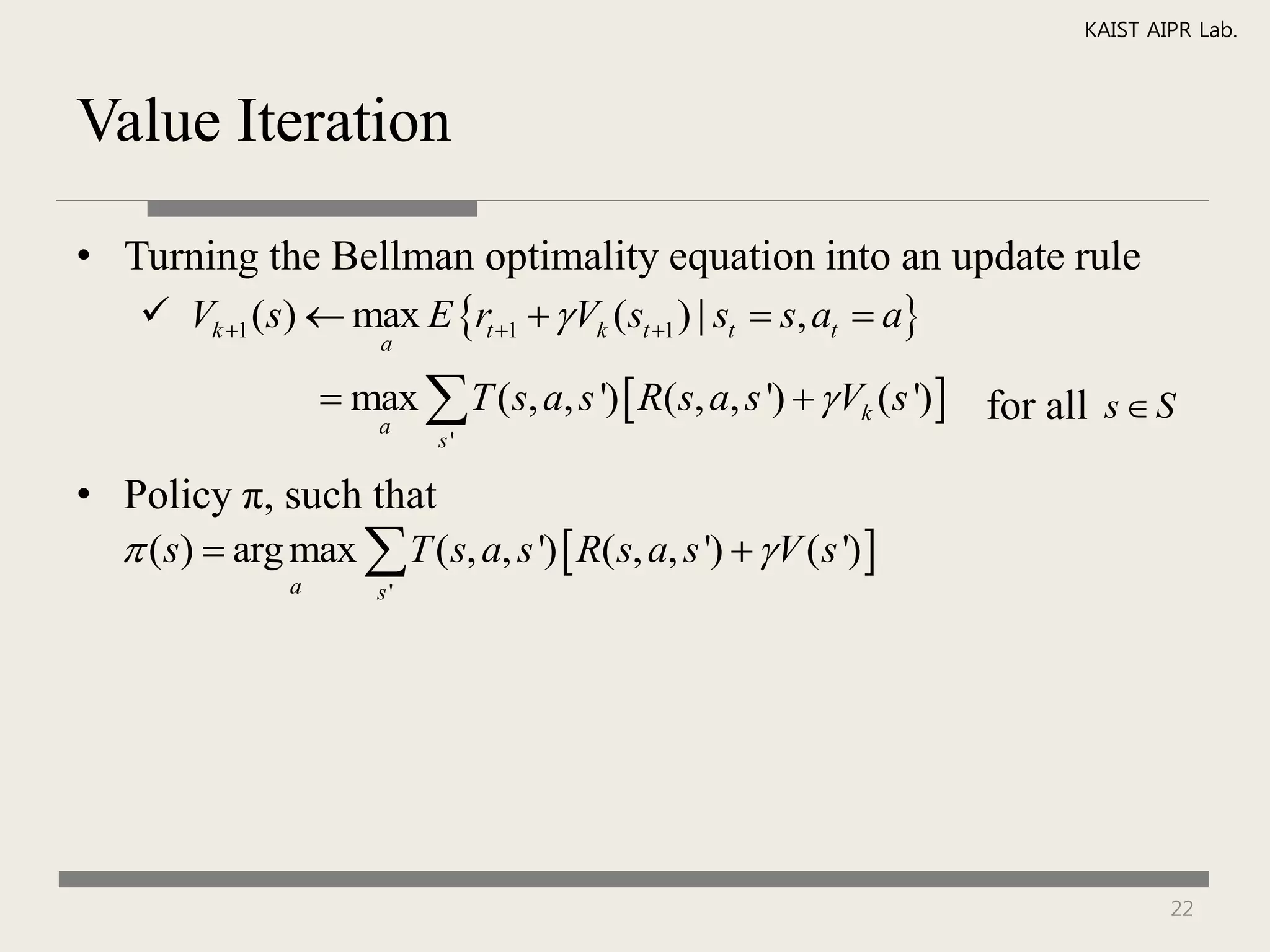 KAIST AIPR Lab.



Value Iteration

• Turning the Bellman optimality equation into an update rule
    Vk 1 (s)  max E rt 1   Vk (st 1 ) | st  s, at  a
                         a

                      max  T ( s, a, s ')  R(s, a, s ')   Vk (s ')  for all s  S
                        a
                              s'

• Policy π, such that
   (s)  arg max  T ( s, a, s ')  R( s, a, s ')   V ( s ') 
                 a       s'




                                                                                        22
 