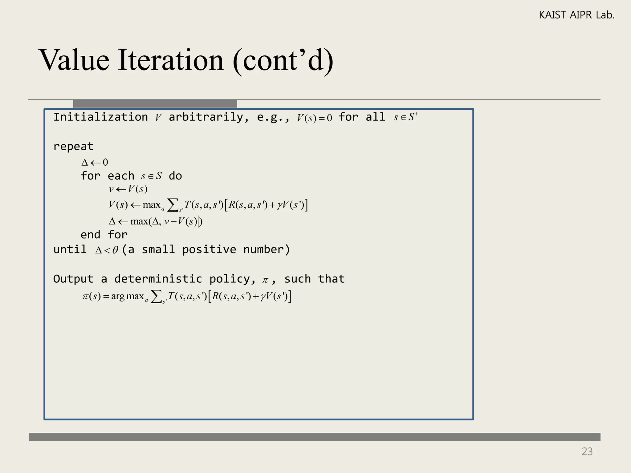KAIST AIPR Lab.



Value Iteration (cont’d)
 Initialization V arbitrarily, e.g., V (s)  0 for all s  S 

 repeat
     0
     for each s  S do
             v  V (s)
             V (s)  max a  s ' T (s, a, s ')  R(s, a, s ')   V (s ')
               max(, v  V (s) )
     end for
 until    (a small positive number)

 Output a deterministic policy,  , such that
      (s)  arg max a  s ' T (s, a, s ')  R(s, a, s ')   V (s ')




                                                                                     23
 