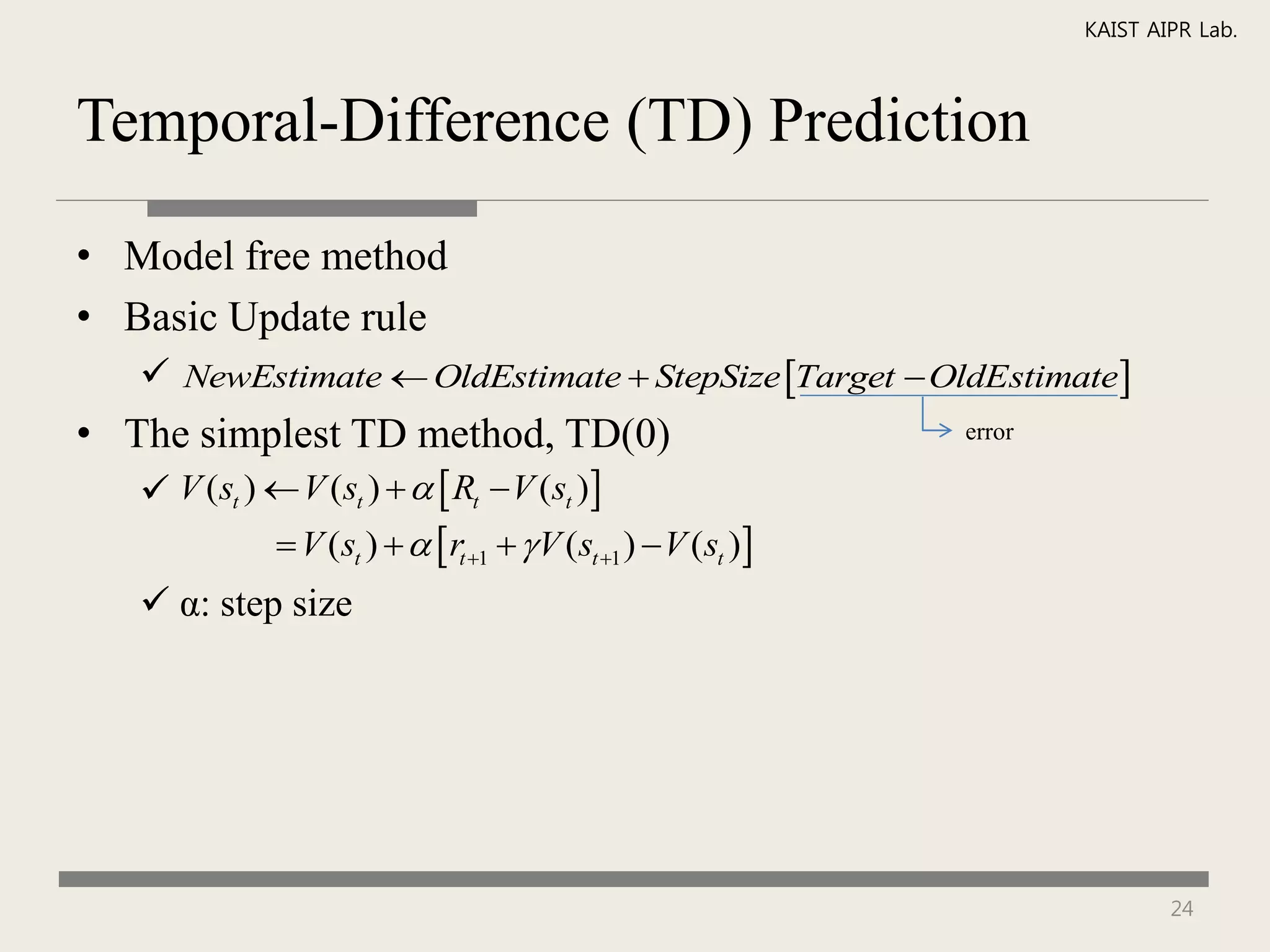 KAIST AIPR Lab.



Temporal-Difference (TD) Prediction

• Model free method
• Basic Update rule
    NewEstimate  OldEstimate  StepSize Target  OldEstimate
• The simplest TD method, TD(0)                                error

    V (st )  V (st )    Rt  V (st )
              V (st )    rt 1   V (st 1 )  V (st )
    α: step size




                                                                               24
 